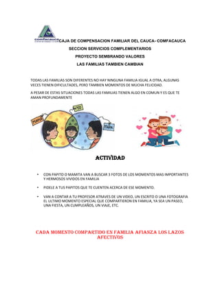 CAJA DE COMPENSACION FAMILIAR DEL CAUCA- COMFACAUCA
SECCION SERVICIOS COMPLEMENTARIOS
PROYECTO SEMBRANDO VALORES
LAS FAMILIAS TAMBIEN CAMBIAN
TODAS LAS FAMILIAS SON DIFERENTES NO HAY NINGUNA FAMILIA IGUAL A OTRA, ALGUNAS
VECES TIENEN DIFICULTADES, PERO TAMBIEN MOMENTOS DE MUCHA FELICIDAD.
A PESAR DE ESTAS SITUACIONES TODAS LAS FAMILIAS TIENEN ALGO EN COMUN Y ES QUE TE
AMAN PROFUNDAMENTE
ACTIVIDAD
• CON PAPITO O MAMITA VAN A BUSCAR 3 FOTOS DE LOS MOMENTOS MAS IMPORTANTES
Y HERMOSOS VIVIDOS EN FAMILIA
• PIDELE A TUS PAPITOS QUE TE CUENTEN ACERCA DE ESE MOMENTO.
• VAN A CONTAR A TU PROFESOR ATRAVES DE UN VIDEO, UN ESCRITO O UNA FOTOGRAFIA
EL ULTIMO MOMENTO ESPECIAL QUE COMPARTIERON EN FAMILIA, YA SEA UN PASEO,
UNA FIESTA, UN CUMPLEAÑOS, UN VIAJE, ETC.
CADA MOMENTO COMPARTIDO EN FAMILIA AFIANZA LOS LAZOS
AFECTIVOS
 