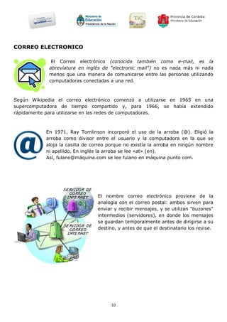 CORREO ELECTRONICO

              El Correo electrónico (conocido también como e-mail, es la
             abreviatura en inglés de "electronic mail") no es nada más ni nada
             menos que una manera de comunicarse entre las personas utilizando
             computadoras conectadas a una red.



Según Wikipedia el correo electrónico comenzó a utilizarse en 1965 en una
supercomputadora de tiempo compartido y, para 1966, se había extendido
rápidamente para utilizarse en las redes de computadoras.



           En 1971, Ray Tomlinson incorporó el uso de la arroba (@). Eligió la
           arroba como divisor entre el usuario y la computadora en la que se
           aloja la casilla de correo porque no existía la arroba en ningún nombre
           ni apellido. En inglés la arroba se lee «at» (en).
           Así, fulano@máquina.com se lee fulano en máquina punto com.




                                El nombre correo electrónico proviene de la
                                analogía con el correo postal: ambos sirven para
                                enviar y recibir mensajes, y se utilizan "buzones"
                                intermedios (servidores), en donde los mensajes
                                se guardan temporalmente antes de dirigirse a su
                                destino, y antes de que el destinatario los revise.




                                      10
 