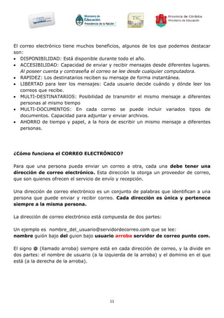 El correo electrónico tiene muchos beneficios, algunos de los que podemos destacar
son:
 DISPONIBILIDAD: Está disponible durante todo el año.
 ACCESIBILIDAD: Capacidad de enviar y recibir mensajes desde diferentes lugares.
   Al poseer cuenta y contraseña el correo se lee desde cualquier computadora.
 RAPIDEZ: Los destinatarios reciben su mensaje de forma instantánea.
 LIBERTAD para leer los mensajes: Cada usuario decide cuándo y dónde leer los
   correos que recibe.
 MULTI-DESTINATARIOS: Posibilidad de transmitir el mismo mensaje a diferentes
   personas al mismo tiempo
 MULTI-DOCUMENTOS: En cada correo se puede incluir variados tipos de
   documentos. Capacidad para adjuntar y enviar archivos.
 AHORRO de tiempo y papel, a la hora de escribir un mismo mensaje a diferentes
   personas.




¿Cómo funciona el CORREO ELECTRÓNICO?

Para que una persona pueda enviar un correo a otra, cada una debe tener una
dirección de correo electrónico. Esta dirección la otorga un proveedor de correo,
que son quienes ofrecen el servicio de envío y recepción.

Una dirección de correo electrónico es un conjunto de palabras que identifican a una
persona que puede enviar y recibir correo. Cada dirección es única y pertenece
siempre a la misma persona.

La dirección de correo electrónico está compuesta de dos partes:

Un ejemplo es nombre_del_usuario@servidordecorreo.com que se lee:
nombre guión bajo del guion bajo usuario arroba servidor de correo punto com.

El signo @ (llamado arroba) siempre está en cada dirección de correo, y la divide en
dos partes: el nombre de usuario (a la izquierda de la arroba) y el dominio en el que
está (a la derecha de la arroba).




                                         11
 