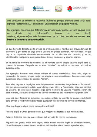 Una dirección de correo se reconoce fácilmente porque siempre tiene la @, que
 significa "pertenece a..."; en cambio, una dirección de página web no.

 Por ejemplo, mientras que http://www.servidor.com/ puede ser una página web
 en      donde      hay      información      (como     en      un      libro)
 nombre_del_usuario@servidordecorreo.com es la dirección de un correo: un
 buzón a donde se puede escribir.



Lo que hay a la derecha de la arroba es precisamente el nombre del proveedor que da
el correo, y por tanto es algo que el usuario no puede cambiar. Por otro lado, lo que
hay a la izquierda depende normalmente de la elección del usuario, y es un
identificador cualquiera, que puede tener letras, números, y algunos signos.

En la parte del nombre del usuario, va el nombre que el propio usuario eligió para su
cuenta de correo. Después de la letra "arroba", se coloca el servidor al cual se
suscribió este.

Por ejemplo: Rosario Vera desea utilizar el correo electrónico. Para ello, elige un
proveedor de correo, el que mejor se adapte a sus necesidades. En este caso, elige
suscribirse al proveedor de correos "gmail".

Para ello, ingresa a la página web del proveedor de correo, luego llena un formulario
con sus datos (nombre, edad, lugar donde vive, etc.), y finalmente, elige un nombre
de usuario. En este caso, Rosario elige como nombre de usuario "rosarito_vera". De
esta manera, su nueva dirección de correo electrónico es: rosaritovera@gmail.com

Una vez que Rosario se suscribió, ya puede utilizar su cuenta de correo electrónico
para enviar y recibir mensajes desde cualquier otra cuenta de correo electrónico.

¿Por qué Rosario eligió como proveedor a Gmail?

Rosario eligió a Gmail porque era el que mejor se adaptaba a sus necesidades.

Existen distintos tipos de proveedores del servicio de correo electrónico.

Algunos son gratis, otros son pagos, otros tienen mucho lugar de almacenamiento,
otros tienen poco, otros tienen servicios adicionales, otros tienen agendas, etc.

                                           12
 