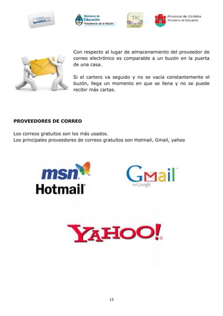 Con respecto al lugar de almacenamiento del proveedor de
                         correo electrónico es comparable a un buzón en la puerta
                         de una casa.

                         Si el cartero va seguido y no se vacía constantemente el
                         buzón, llega un momento en que se llena y no se puede
                         recibir más cartas.




PROVEEDORES DE CORREO

Los correos gratuitos son los más usados.
Los principales proveedores de correos gratuitos son Hotmail, Gmail, yahoo




                                         13
 