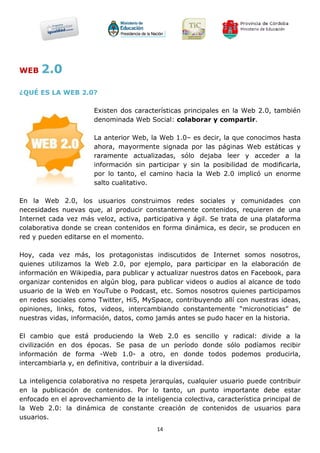 WEB   2.0
¿QUÉ ES LA WEB 2.0?

                       Existen dos características principales en la Web 2.0, también
                       denominada Web Social: colaborar y compartir.

                       La anterior Web, la Web 1.0– es decir, la que conocimos hasta
                       ahora, mayormente signada por las páginas Web estáticas y
                       raramente actualizadas, sólo dejaba leer y acceder a la
                       información sin participar y sin la posibilidad de modificarla,
                       por lo tanto, el camino hacia la Web 2.0 implicó un enorme
                       salto cualitativo.

En la Web 2.0, los usuarios construimos redes sociales y comunidades con
necesidades nuevas que, al producir constantemente contenidos, requieren de una
Internet cada vez más veloz, activa, participativa y ágil. Se trata de una plataforma
colaborativa donde se crean contenidos en forma dinámica, es decir, se producen en
red y pueden editarse en el momento.

Hoy, cada vez más, los protagonistas indiscutidos de Internet somos nosotros,
quienes utilizamos la Web 2.0, por ejemplo, para participar en la elaboración de
información en Wikipedia, para publicar y actualizar nuestros datos en Facebook, para
organizar contenidos en algún blog, para publicar videos o audios al alcance de todo
usuario de la Web en YouTube o Podcast, etc. Somos nosotros quienes participamos
en redes sociales como Twitter, Hi5, MySpace, contribuyendo allí con nuestras ideas,
opiniones, links, fotos, videos, intercambiando constantemente “micronoticias” de
nuestras vidas, información, datos, como jamás antes se pudo hacer en la historia.

El cambio que está produciendo la Web 2.0 es sencillo y radical: divide a la
civilización en dos épocas. Se pasa de un período donde sólo podíamos recibir
información de forma -Web 1.0- a otro, en donde todos podemos producirla,
intercambiarla y, en definitiva, contribuir a la diversidad.

La inteligencia colaborativa no respeta jerarquías, cualquier usuario puede contribuir
en la publicación de contenidos. Por lo tanto, un punto importante debe estar
enfocado en el aprovechamiento de la inteligencia colectiva, característica principal de
la Web 2.0: la dinámica de constante creación de contenidos de usuarios para
usuarios.
                                           14
 