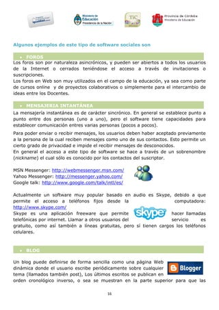 Algunos ejemplos de este tipo de software sociales son

    FOROS
Los foros son por naturaleza asincrónicos, y pueden ser abiertos a todos los usuarios
de la Internet o cerrados teniéndose el acceso a través de invitaciones o
suscripciones.
Los foros en Web son muy utilizados en el campo de la educación, ya sea como parte
de cursos online y de proyectos colaborativos o simplemente para el intercambio de
ideas entre los Docentes.

   MENSAJERIA INTANTÁNEA
La mensajería instantánea es de carácter sincrónico. En general se establece punto a
punto entre dos personas (uno a uno), pero el software tiene capacidades para
establecer comunicación entres varias personas (pocos a pocos).
Para poder enviar o recibir mensajes, los usuarios deben haber aceptado previamente
a la persona de la cual reciben mensajes como uno de sus contactos. Esto permite un
cierto grado de privacidad e impide el recibir mensajes de desconocidos.
En general el acceso a este tipo de software se hace a través de un sobrenombre
(nickname) el cual sólo es conocido por los contactos del suscriptor.

MSN Messenger: http://webmessenger.msn.com/
Yahoo Messenger: http://messenger.yahoo.com/
Google talk: http://www.google.com/talk/intl/es/

Actualmente un software muy popular basado en audio es Skype, debido a que
permite el acceso a teléfonos fijos desde la                        computadora:
http://www.skype.com/
Skype es una aplicación freeware que permite                       hacer llamadas
telefónicas por internet. Llamar a otros usuarios del              servicio     es
gratuito, como así también a líneas gratuitas, pero sí tienen cargos los teléfonos
celulares.



   BLOG

Un blog puede definirse de forma sencilla como una página Web
dinámica donde el usuario escribe periódicamente sobre cualquier
tema (llamados también post), Los últimos escritos se publican en
orden cronológico inverso, o sea se muestran en la parte superior para que las

                                         16
 