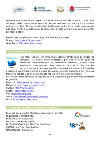 personas que visitan el sitio sepan cuál es la información más reciente. Los lectores
del blog pueden comentar el contenido de los artículos, los link externos pueden
enriquecer el blog. El blog es individual. A diferencia de los foros donde cada usuario
está igual frente a la publicación de contenido, un blog permite a su autor presentar
sus ideas a todos.

Plataformas que permiten crear blogs de manera gratuita son:
Blogger: http://www.blogger.com/
Word Press: http://wordpress.com/



   REDES SOCIALES

               Las redes sociales son estructuras sociales compuestas de grupos de
               personas, las cuales están conectadas por uno o varios tipos de
               relaciones, tales como amistad, parentesco, intereses comunes o que
               comparten conocimientos. Son sitios en Internet en los que las
               personas se presentan con sus datos personales, intereses y fotografías
e invitan a sus amigos a unirse a la red. Los amigos se unen invitando a su vez a sus
propios conocidos y así se van formando redes de vínculos entre personas.
Para utilizar estos servicios se requiere de una suscripción que en términos generales
es gratuita.
Facebook: http://www.facebook.com/
MySpace: http://www.myspace.com/
Twitter: http://twitter.com/
Badoo: http://badoo.com/
hi5: http://www.hi5.com
Tuenti: http://www.tuenti.com/?m=login
Orkut: http://www.orkut.com/



   ENTORNOS PARA COMPARTIR RECURSOS

Entornos que permiten almacenar recursos en Internet,
etiquetarlos y compartirlos.
IMÁGENES: Picassa, Flickr
PODCAST: PodErato, Odeón
PRESENTACIONES MULTIMEDIA: SlideShare
VIDEOS: YouTube, GoogleVideo
MARCADORES: Del.icio.us

                                          17
 
