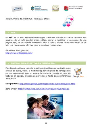 INTERCAMBIO de ARCHIVOS: TARINGA, eMule




   WIKI

Un wiki es un sitio web colaborativo que puede ser editado por varios usuarios. Los
usuarios de un wiki pueden crear, editar, borrar o modificar el contenido de una
página web, de una forma interactiva, fácil y rápida; dichas facilidades hacen de un
wiki una herramienta efectiva para la escritura colaborativa.

Para crear wikis gratuita
http://www.wikispaces.com/




   EDICIÓN COLABORATIVA EN TIEMPO REAL

Este tipo de software permite la edición simultánea de un texto (o un
archivo de audio, video, o multimedia) por un grupo de participantes
en una comunidad, que en educación impacta cuando se trata de
trabajos en equipo, creación de proyectos y hasta clases sincrónicas
a distancia.

Google Doc:: http://www.google.com/apps/intl/es-ar/business/docs.html

Zoho Writer: http://writer.zoho.com/home?serviceurl=%2Findex.do




                                          18
 