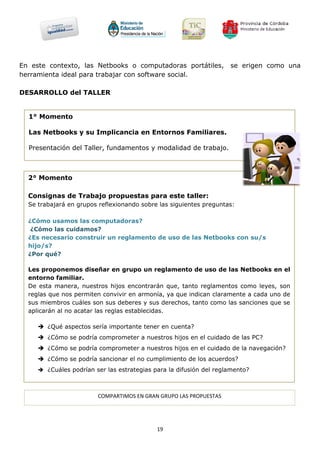 En este contexto, las Netbooks o computadoras portátiles,           se erigen como una
herramienta ideal para trabajar con software social.

DESARROLLO del TALLER


  1° Momento

  Las Netbooks y su Implicancia en Entornos Familiares.

  Presentación del Taller, fundamentos y modalidad de trabajo.



  2° Momento

  Consignas de Trabajo propuestas para este taller:
  Se trabajará en grupos reflexionando sobre las siguientes preguntas:

  ¿Cómo usamos las computadoras?
   ¿Cómo las cuidamos?
  ¿Es necesario construir un reglamento de uso de las Netbooks con su/s
  hijo/s?
  ¿Por qué?

  Les proponemos diseñar en grupo un reglamento de uso de las Netbooks en el
  entorno familiar.
  De esta manera, nuestros hijos encontrarán que, tanto reglamentos como leyes, son
  reglas que nos permiten convivir en armonía, ya que indican claramente a cada uno de
  sus miembros cuáles son sus deberes y sus derechos, tanto como las sanciones que se
  aplicarán al no acatar las reglas establecidas.

      ¿Qué aspectos sería importante tener en cuenta?
      ¿Cómo se podría comprometer a nuestros hijos en el cuidado de las PC?
      ¿Cómo se podría comprometer a nuestros hijos en el cuidado de la navegación?
      ¿Cómo se podría sancionar el no cumplimiento de los acuerdos?
      ¿Cuáles podrían ser las estrategias para la difusión del reglamento?



                        COMPARTIMOS EN GRAN GRUPO LAS PROPUESTAS




                                            19
 