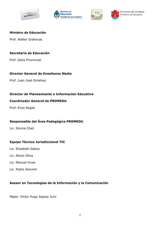 Ministro de Educación

Prof. Walter Grahovac



Secretaria de Educación

Prof. Delia Provinciali



Director General de Enseñanza Media

Prof. Juan José Giménez



Director de Planeamiento e Información Educativa

Coordinador General de PROMEDU

Prof. Enzo Regali



Responsable del Área Pedagógica PROMEDU

Lic. Silvina Chali



Equipo Técnico Jurisdiccional TIC

Lic. Elizabeth Gatica

Lic. Alexis Oliva

Lic. Manuel Vivas

Lic. Pedro Servent



Asesor en Tecnologías de la Información y la Comunicación



Mgter. Víctor Hugo Sajoza Juric




                                        2
 