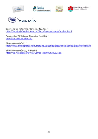 WEBGRAFÍA

Escritorio de la familia, Conectar Igualdad
http://escritoriofamilias.educ.ar/datos/internet-para-familias.html

Secuencias Didácticas, Conectar Igualdad
http://secuencias.educ.ar/

El correo electrónico
http://www.monografias.com/trabajos26/correo-electronico/correo-electronico.shtml

El correo electrónico, Wikipedia
http://es.wikipedia.org/wiki/Correo_electr%C3%B3nico




                                           20
 