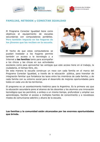 FAMILIAS, NETBOOK y CONECTAR IGUALDAD



El Programa Conectar Igualdad tiene como
objetivos el equipamiento de escuelas
secundarias con computadoras portátiles.
Pero también impacta en los hogares de
los jóvenes que las reciben en la escuela.



El hecho de que estas computadoras se
puedan trasladar a los hogares permite
también un acceso a la tecnología y a
Internet a las familias tanto para acompañar
a los chicos y las chicas en sus actividades
escolares como para aprovechar las ventajas que este acceso tiene en el trabajo, la
ciudadanía, el tiempo libre, etc.
De esta manera la escuela construye un nexo con cada familia en el marco del
Programa Conectar Igualdad, a través de la educación pública, para transitar de
integración familiar que fortalezca los lazos entre los miembros de cada familia; y de
cada familia con su entorno social para el desarrollo de mejores oportunidades para
todos en cada uno de los territorios.

El programa es un acontecimiento histórico para la Argentina. Es la primera vez que
la educación secundaria pone al alcance de los docentes y los alumnos una innovación
tecnológica que les permitirá, a ambos a un mismo tiempo, profundizar y ampliar sus
aprendizajes, facilitar el acceso a múltiples fuentes de conocimiento y a novedosos
modos de comunicarse adentro y afuera de la escuela.




Las familias y la comunidad están alcanzadas por las enormes oportunidades
que brinda.




                                          3
 