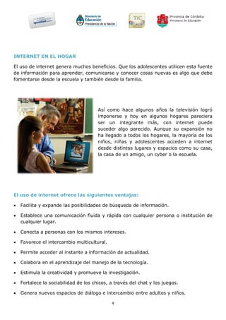 INTERNET EN EL HOGAR

El uso de internet genera muchos beneficios. Que los adolescentes utilicen esta fuente
de información para aprender, comunicarse y conocer cosas nuevas es algo que debe
fomentarse desde la escuela y también desde la familia.




                                       Así como hace algunos años la televisión logró
                                       imponerse y hoy en algunos hogares pareciera
                                       ser un integrante más, con internet puede
                                       suceder algo parecido. Aunque su expansión no
                                       ha llegado a todos los hogares, la mayoría de los
                                       niños, niñas y adolescentes acceden a internet
                                       desde distintos lugares y espacios como su casa,
                                       la casa de un amigo, un cyber o la escuela.




El uso de internet ofrece las siguientes ventajas:

   Facilita y expande las posibilidades de búsqueda de información.

   Establece una comunicación fluida y rápida con cualquier persona o institución de
    cualquier lugar.

   Conecta a personas con los mismos intereses.

   Favorece el intercambio multicultural.

   Permite acceder al instante a información de actualidad.

   Colabora en el aprendizaje del manejo de la tecnología.

   Estimula la creatividad y promueve la investigación.

   Fortalece la sociabilidad de los chicos, a través del chat y los juegos.

   Genera nuevos espacios de diálogo e intercambio entre adultos y niños.

                                             4
 