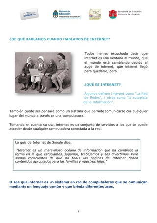 ¿DE QUÉ HABLAMOS CUANDO HABLAMOS DE INTERNET?



                                             Todos hemos escuchado decir que
                                             internet es una ventana al mundo, que
                                             el mundo está cambiando debido al
                                             auge de internet, que internet llegó
                                             para quedarse, pero…



                                             ¿QUÉ ES INTERNET?

                                             Algunos definen Internet como "La Red
                                             de Redes", y otros como "la autopista
                                             de la Información".

También puede ser pensada como un sistema que permite comunicarse con cualquier
lugar del mundo a través de una computadora.

Tomando en cuenta su uso, internet es un conjunto de servicios a los que se puede
acceder desde cualquier computadora conectada a la red.



   La guía de Internet de Google dice:

    “Internet es un maravilloso océano de información que ha cambiado la
   forma en la que estudiamos, jugamos, trabajamos y nos divertimos. Pero
   somos conscientes de que no todas las páginas de Internet tienen
   contenidos apropiados para las familias y nuestros hijos.”




O sea que internet es un sistema en red de computadoras que se comunican
mediante un lenguaje común y que brinda diferentes usos.




                                         5
 