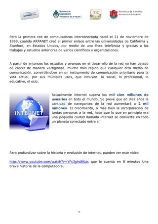 Pero la primera red de computadoras interconectada nació el 21 de noviembre de
1969, cuando ARPANET creó el primer enlace entre las universidades de California y
Stanford, en Estados Unidos, por medio de una línea telefónica y gracias a los
trabajos y estudios anteriores de varios científicos y organizaciones.



A partir de entonces los estudios y avances en el desarrollo de la red no han dejado
de crecer de manera vertiginosa, mucho más rápido que cualquier otro medio de
comunicación, convirtiéndose en un instrumento de comunicación prioritario para la
vida actual, por sus múltiples usos, que incluyen: lo social, lo profesional, lo
educativo, el ocio.



                          Actualmente internet supera los mil cien millones de
                          usuarios en todo el mundo. Se prevé que en diez años la
                          cantidad de navegantes de la red aumentará a 2 mil
                          millones. El crecimiento, o más bien la incorporación de
                          tantas personas a la red, hace que lo que en principio era
                          una pequeña ciudad llamada internet se convierta en todo
                          un planeta conectado entre sí.




Para profundizar sobre la historia y evolución de internet, pueden ver este video

http://www.youtube.com/watch?v=YPc3ghd8Kas que lo cuenta en 8 minutos Una
breve historia de la computadora.




                                           7
 