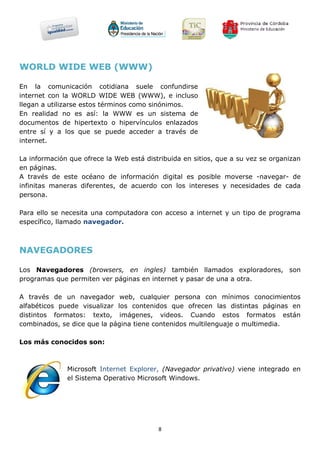 WORLD WIDE WEB (WWW)

En la comunicación cotidiana suele confundirse
internet con la WORLD WIDE WEB (WWW), e incluso
llegan a utilizarse estos términos como sinónimos.
En realidad no es así: la WWW es un sistema de
documentos de hipertexto o hipervínculos enlazados
entre sí y a los que se puede acceder a través de
internet.

La información que ofrece la Web está distribuida en sitios, que a su vez se organizan
en páginas.
A través de este océano de información digital es posible moverse -navegar- de
infinitas maneras diferentes, de acuerdo con los intereses y necesidades de cada
persona.

Para ello se necesita una computadora con acceso a internet y un tipo de programa
específico, llamado navegador.



NAVEGADORES

Los Navegadores (browsers, en ingles) también llamados exploradores, son
programas que permiten ver páginas en internet y pasar de una a otra.

A través de un navegador web, cualquier persona con mínimos conocimientos
alfabéticos puede visualizar los contenidos que ofrecen las distintas páginas en
distintos formatos: texto, imágenes, videos. Cuando estos formatos están
combinados, se dice que la página tiene contenidos multilenguaje o multimedia.

Los más conocidos son:



              Microsoft Internet Explorer, (Navegador privativo) viene integrado en
              el Sistema Operativo Microsoft Windows.




                                          8
 