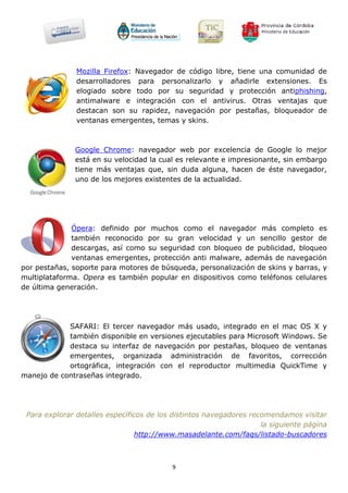 Mozilla Firefox: Navegador de código libre, tiene una comunidad de
               desarrolladores para personalizarlo y añadirle extensiones. Es
               elogiado sobre todo por su seguridad y protección antiphishing,
               antimalware e integración con el antivirus. Otras ventajas que
               destacan son su rapidez, navegación por pestañas, bloqueador de
               ventanas emergentes, temas y skins.



              Google Chrome: navegador web por excelencia de Google lo mejor
              está en su velocidad la cual es relevante e impresionante, sin embargo
              tiene más ventajas que, sin duda alguna, hacen de éste navegador,
              uno de los mejores existentes de la actualidad.




              Ópera: definido por muchos como el navegador más completo es
              también reconocido por su gran velocidad y un sencillo gestor de
              descargas, así como su seguridad con bloqueo de publicidad, bloqueo
              ventanas emergentes, protección anti malware, además de navegación
por pestañas, soporte para motores de búsqueda, personalización de skins y barras, y
multiplataforma. Opera es también popular en dispositivos como teléfonos celulares
de última generación.




            SAFARI: El tercer navegador más usado, integrado en el mac OS X y
            también disponible en versiones ejecutables para Microsoft Windows. Se
            destaca su interfaz de navegación por pestañas, bloqueo de ventanas
            emergentes, organizada administración de favoritos, corrección
            ortográfica, integración con el reproductor multimedia QuickTime y
manejo de contraseñas integrado.




 Para explorar detalles específicos de los distintos navegadores recomendamos visitar
                                                                    la siguiente página
                                 http://www.masadelante.com/faqs/listado-buscadores



                                          9
 