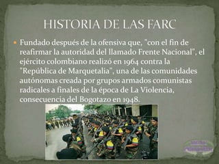  Fundado después de la ofensiva que, "con el fin de
reafirmar la autoridad del llamado Frente Nacional", el
ejército colombiano realizó en 1964 contra la
"República de Marquetalia", una de las comunidades
autónomas creada por grupos armados comunistas
radicales a finales de la época de La Violencia,
consecuencia del Bogotazo en 1948.
 
