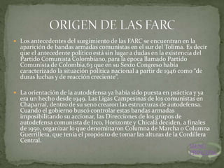  Los antecedentes del surgimiento de las FARC se encuentran en la
aparición de bandas armadas comunistas en el sur del Tolima. Es decir
que el antecedente político está sin lugar a dudas en la existencia del
Partido Comunista Colombiano, para la época llamado Partido
Comunista de Colombia,63 que en su Sexto Congreso había
caracterizado la situación política nacional a partir de 1946 como “de
duras luchas y de reacción creciente”.
 La orientación de la autodefensa ya había sido puesta en práctica y ya
era un hecho desde 1949. Las Ligas Campesinas de los comunistas en
Chaparral, dentro de su seno crearon las estructuras de autodefensa.
Cuando el gobierno buscó controlar estas bandas armadas
imposibilitando su accionar, las Direcciones de los grupos de
autodefensa comunista de Irco, Horizonte y Chicalá deciden, a finales
de 1950, organizar lo que denominaron Columna de Marcha o Columna
Guerrillera, que tenía el propósito de tomar las alturas de la Cordillera
Central.
MENU
PRINCIPAL
 