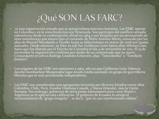  es una organización armada que se autoproclama marxista-leninista. Las FARC operan
en Colombia y en la zona fronteriza con Venezuela. Son partícipes del conflicto armado
colombiano desde su conformación oficial en 1964 y son dirigidas por un secretariado de
siete miembros32 que estuvo bajo el comando de Pedro Antonio Marín, conocido por los
alias de Manuel Marulanda o Tirofijo hasta su fallecimiento en marzo de 2008 por causas
naturales. Desde entonces, su líder en jefe fue Guillermo León Sáenz alias Alfonso Cano
hasta que fue abatido por el Ejército de Colombia el día 4 de noviembre de 2011. El 15 de
noviembre la organización confirma por medio de un comunicado que su nuevo
Comandante en jefe es Rodrigo Londoño Echeverri, alias "Timochenko" o "Timoleón
Jiménez".
 Los orígenes de las FARC son anteriores a 1964, año en que Guillermo León Valencia
decidió bombardear Marquetalia lugar donde estaba asentado un grupo de guerrilleros
liberales que se auto proclamaba independiente.
 Las FARC son consideradas una agrupación terrorista por diversos Estados (entre ellos
Colombia, Chile, Perú, Estados Unidos19 Canadá, y Nueva Zelanda), más la Unión
Europea. Sin embargo, gobiernos de otros países latinoamericanos como Brasil o
Argentina no le aplican esta calificación. El gobierno de Ecuador le otorgó el
reconocimiento de "grupo irregular", es decir, "que no son interlocutores válidos".
MENU
PRINCIPAL
 
