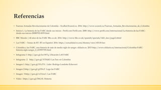 Referencias
• Fuerzas Armadas Revolucionarias de Colombia – EcuRed.Ecured.cu. 2016. http://www.ecured.cu/Fuerzas_Armadas_Revolucionarias_de_Colombia
• Inicios L. La historia de las FARC desde sus inicios - Perfil.com Perfil.com. 2008 .http://www.perfil.com/internacional/La-historia-de-las-FARC-
desde-sus-inicios-20080702-0039.html
• BBC Mundo | 40 años de las FARC Bbc.co.uk. 2016. http://www.bbc.co.uk/spanish/specials/1441_farc/page2.shtml
• Las FARC – Temas de RT. RT en Español. 2016. https://actualidad.rt.com/themes/view/45118-farc
• Colombia y las FARC, una historia de más de medio siglo de sangre. eldiario.es. 2015 http://www.eldiario.es/internacional/Colombia-FARC-
historia-siglo-sangre_0_433957705.html
• Infograma 1: http://goo.gl/Jw1W7q. Ubicación LAS FARC
• Infograma 2: http://goo.gl/XTHdiO. Las Farc en Colombia
• Imagen 1: http://goo.gl/SYzTYi . Líder: Rodrigo Londoño Echeverri
• Imagen 2:http://goo.gl/g15NxT. Logo las FARC
• Imagen 3:http://goo.gl/rxVmw1. Las FARC
• Video : https://goo.gl/DtGr5i. Historia
 