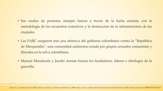 ▪ Sus modos de protestas siempre fueron a través de la lucha armada, con la
metodología de los secuestros extorsivos y la destrucción de la infraestructura de las
ciudades.
▪ Las FARC surgieron tras una ofensiva del gobierno colombiano contra la “República
de Marquetalia”, una comunidad autónoma creada por grupos armados comunistas y
liberales en la selva colombiana.
▪ Manuel Marulanda y Jacobo Arenas fueron los fundadores, líderes e ideólogos de la
guerrilla.
Inicios L. La historia de las FARC desde sus inicios - Perfil.com Perfil.com. 2008 .http://www.perfil.com/internacional/La-historia-de-las-FARC-desde-sus-inicios-20080702-0039.html
 