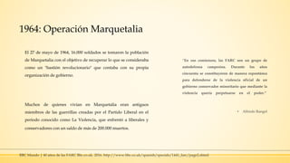 1964: Operación Marquetalia
El 27 de mayo de 1964, 16.000 soldados se tomaron la población
de Marquetalia con el objetivo de recuperar lo que se consideraba
como un "bastión revolucionario" que contaba con su propia
organización de gobierno.
Muchos de quienes vivían en Marquetalia eran antiguos
miembros de las guerrillas creadas por el Partido Liberal en el
período conocido como La Violencia, que enfrentó a liberales y
conservadores con un saldo de más de 200.000 muertos.
“En sus comienzos, las FARC son un grupo de
autodefensa campesina. Durante los años
cincuenta se constituyeron de manera espontánea
para defenderse de la violencia oficial de un
gobierno conservador minoritario que mediante la
violencia quería perpetuarse en el poder.”
▪ Alfredo Rangel
BBC Mundo | 40 años de las FARC Bbc.co.uk. 2016. http://www.bbc.co.uk/spanish/specials/1441_farc/page2.shtml
 
