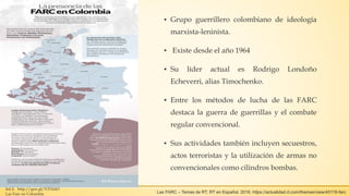 ▪ Grupo guerrillero colombiano de ideología
marxista-leninista.
▪ Existe desde el año 1964
▪ Su líder actual es Rodrigo Londoño
Echeverri, alias Timochenko.
▪ Entre los métodos de lucha de las FARC
destaca la guerra de guerrillas y el combate
regular convencional.
▪ Sus actividades también incluyen secuestros,
actos terroristas y la utilización de armas no
convencionales como cilindros bombas.
Inf.2: http://goo.gl/XTHdiO
Las Farc en Colombia Las FARC – Temas de RT. RT en Español. 2016. https://actualidad.rt.com/themes/view/45118-farc
 
