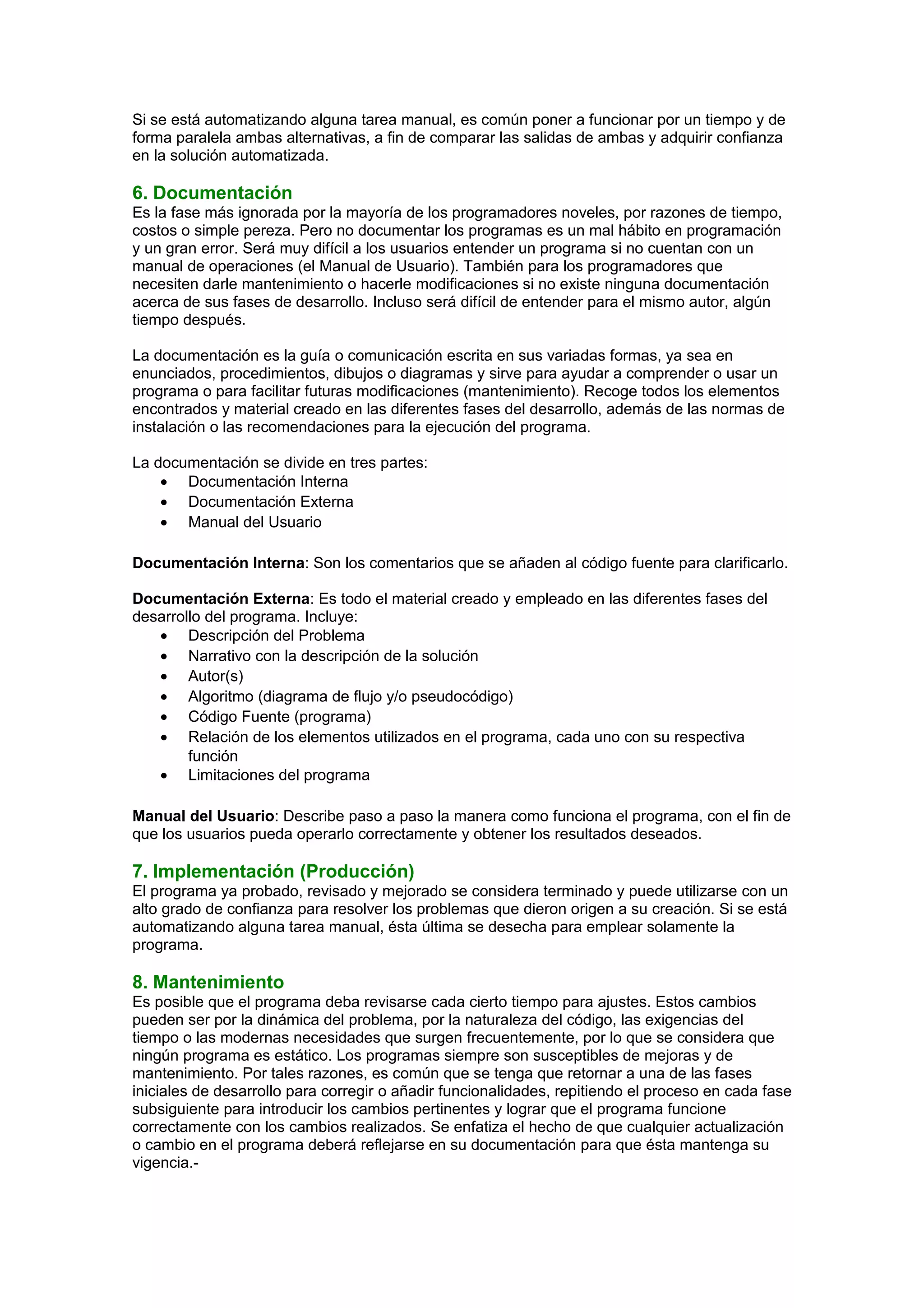 Si se está automatizando alguna tarea manual, es común poner a funcionar por un tiempo y de
forma paralela ambas alternativas, a fin de comparar las salidas de ambas y adquirir confianza
en la solución automatizada.
6. Documentación
Es la fase más ignorada por la mayoría de los programadores noveles, por razones de tiempo,
costos o simple pereza. Pero no documentar los programas es un mal hábito en programación
y un gran error. Será muy difícil a los usuarios entender un programa si no cuentan con un
manual de operaciones (el Manual de Usuario). También para los programadores que
necesiten darle mantenimiento o hacerle modificaciones si no existe ninguna documentación
acerca de sus fases de desarrollo. Incluso será difícil de entender para el mismo autor, algún
tiempo después.
La documentación es la guía o comunicación escrita en sus variadas formas, ya sea en
enunciados, procedimientos, dibujos o diagramas y sirve para ayudar a comprender o usar un
programa o para facilitar futuras modificaciones (mantenimiento). Recoge todos los elementos
encontrados y material creado en las diferentes fases del desarrollo, además de las normas de
instalación o las recomendaciones para la ejecución del programa.
La documentación se divide en tres partes:
• Documentación Interna
• Documentación Externa
• Manual del Usuario
Documentación Interna: Son los comentarios que se añaden al código fuente para clarificarlo.
Documentación Externa: Es todo el material creado y empleado en las diferentes fases del
desarrollo del programa. Incluye:
• Descripción del Problema
• Narrativo con la descripción de la solución
• Autor(s)
• Algoritmo (diagrama de flujo y/o pseudocódigo)
• Código Fuente (programa)
• Relación de los elementos utilizados en el programa, cada uno con su respectiva
función
• Limitaciones del programa
Manual del Usuario: Describe paso a paso la manera como funciona el programa, con el fin de
que los usuarios pueda operarlo correctamente y obtener los resultados deseados.
7. Implementación (Producción)
El programa ya probado, revisado y mejorado se considera terminado y puede utilizarse con un
alto grado de confianza para resolver los problemas que dieron origen a su creación. Si se está
automatizando alguna tarea manual, ésta última se desecha para emplear solamente la
programa.
8. Mantenimiento
Es posible que el programa deba revisarse cada cierto tiempo para ajustes. Estos cambios
pueden ser por la dinámica del problema, por la naturaleza del código, las exigencias del
tiempo o las modernas necesidades que surgen frecuentemente, por lo que se considera que
ningún programa es estático. Los programas siempre son susceptibles de mejoras y de
mantenimiento. Por tales razones, es común que se tenga que retornar a una de las fases
iniciales de desarrollo para corregir o añadir funcionalidades, repitiendo el proceso en cada fase
subsiguiente para introducir los cambios pertinentes y lograr que el programa funcione
correctamente con los cambios realizados. Se enfatiza el hecho de que cualquier actualización
o cambio en el programa deberá reflejarse en su documentación para que ésta mantenga su
vigencia.-
 