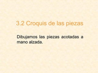 3.2 Croquis de las piezas
Dibujamos las piezas acotadas a
mano alzada.
 
