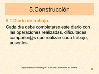 Departamento de Tecnologías. IES Clara Campoamor. La Solana.
13
5.Construcción
5.1 Diario de trabajo.
Cada día debe completarse este diario con
las operaciones realizadas, dificultades,
compañer@s que realizan cada trabajo,
ausentes..
 