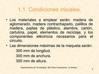 Departamento de Tecnologías. IES Clara Campoamor. La Solana.
3
1.1. Condiciones iniciales.
• Los materiales a emplear serán: madera de
aglomerado, madera contrachapado, palillos de
madera, pajitas de plástico, alambre, cartón,
cartulina, papel, elementos de reciclaje, y los
componentes eléctricos necesarios para el
circuito.
• Las dimensiones máximas de la maqueta serán:
300 mm de longitud.
300 mm de anchura.
300 mm de altura.
 