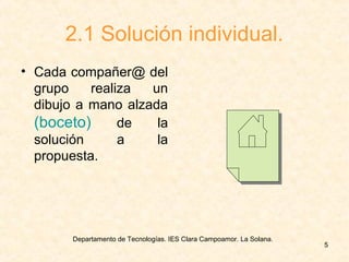Departamento de Tecnologías. IES Clara Campoamor. La Solana.
5
2.1 Solución individual.
• Cada compañer@ del
grupo realiza un
dibujo a mano alzada
(boceto) de la
solución a la
propuesta.
 