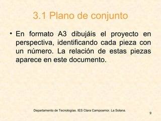 Departamento de Tecnologías. IES Clara Campoamor. La Solana.
9
3.1 Plano de conjunto
• En formato A3 dibujáis el proyecto en
perspectiva, identificando cada pieza con
un número. La relación de estas piezas
aparece en este documento.
 