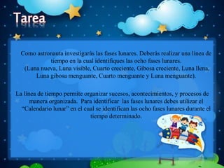 Como astronauta investigarás las fases lunares. Deberás realizar una línea de
tiempo en la cual identifiques las ocho fases lunares.
(Luna nueva, Luna visible, Cuarto creciente, Gibosa creciente, Luna llena,
Luna gibosa menguante, Cuarto menguante y Luna menguante).
La línea de tiempo permite organizar sucesos, acontecimientos, y procesos de
manera organizada. Para identificar las fases lunares debes utilizar el
“Calendario lunar” en el cual se identifican las ocho fases lunares durante el
tiempo determinado.
 