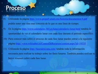 8) Utilizando la página http://www.prepa9.unam.mx/historia/documentos/4.pdf
podrás tener una idea mas concreta de lo que es una línea de tiempo.
9) En la página http://www.calendario-365.es/luna/calendario-lunar.html tendrás la
oportunidad de ver el calendario lunar con cada fase durante el periodo específico.
10) Para conocer más sobre el proceso de cada fase lunar puedes entrar a la siguiente
página http://www.wikisaber.es/CentroDeRecursos/content.aspx?id=19335
11) Utilizando la página http://fasesdelaluna.com/ tendrás toda la información
necesaria para realizar tu trabajo sobre las fases lunares. También puedes realizar tu
breve resumen sobre cada fase lunar.
 