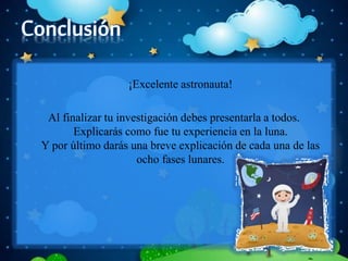 ¡Excelente astronauta!
Al finalizar tu investigación debes presentarla a todos.
Explicarás como fue tu experiencia en la luna.
Y por último darás una breve explicación de cada una de las
ocho fases lunares.
 