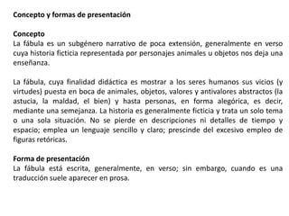 Concepto y formas de presentación
Concepto
La fábula es un subgénero narrativo de poca extensión, generalmente en verso
cuya historia ficticia representada por personajes animales u objetos nos deja una
enseñanza.
La fábula, cuya finalidad didáctica es mostrar a los seres humanos sus vicios (y
virtudes) puesta en boca de animales, objetos, valores y antivalores abstractos (la
astucia, la maldad, el bien) y hasta personas, en forma alegórica, es decir,
mediante una semejanza. La historia es generalmente ficticia y trata un solo tema
o una sola situación. No se pierde en descripciones ni detalles de tiempo y
espacio; emplea un lenguaje sencillo y claro; prescinde del excesivo empleo de
figuras retóricas.
Forma de presentación
La fábula está escrita, generalmente, en verso; sin embargo, cuando es una
traducción suele aparecer en prosa.

 