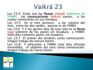 Vaikrá 23Lev 23:4  Estas son las fiestas(moed) solemnes de YHWH,  las convocaciones(mikrá) santas,  a las cuales convocaréis en sus tiempos:Lev 23:5  En el mes primero,  a los catorce del mes,  entre las dos tardes,  pascua es de YHWH.Lev 23:6  Y a los quince días de este mes es la fiesta(jag) solemne de los panes sin levadura  a YHWH;  siete días comeréis panes sin levadura.Lev 23:7  El primer día tendréis santa convocación;  ningún trabajo de siervos haréis.Lev 23:8  Y ofreceréis a YHWH siete días ofrenda encendida;  el séptimo día será santa convocación;  ningún trabajo de siervo haréis.