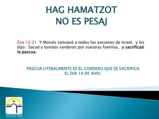 HAG HAMATZOTNO ES PESAJLev 23:5 En el primer mes, al atardecer del día catorce del mes, Pascua es de YHWH.Lev 23:6 Y el día quince de ese mes es la solemnidad de los panes sin levadura para YHWH. Siete días comeréis pan sin levadura.Lev 23:7 El primer día tendréis santa convocación y no haréis ningún trabajo de servidumbre.Lev 23:8 Durante siete días haréis acercar ante YHWH ofrenda ígnea. El séptimo día habrá una santa convocación. No haréis ningún trabajo de servidumbre.