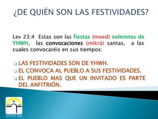 ¿DE QUIÉN SON LAS FESTIVIDADES?Lev 23:4  Estas son las fiestas(moed) solemnes de YHWH,  las convocaciones(mikrá) santas,  a las cuales convocaréis en sus tiempos:LAS FESTIVIDADES SON DE YHWH.