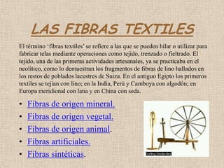 LAS FIBRAS TEXTILES
El término ‘fibras textiles’ se refiere a las que se pueden hilar o utilizar para
fabricar telas mediante operaciones como tejido, trenzado o fieltrado. El
tejido, una de las primeras actividades artesanales, ya se practicaba en el
neolítico, como lo demuestran los fragmentos de fibras de lino hallados en
los restos de poblados lacustres de Suiza. En el antiguo Egipto los primeros
textiles se tejían con lino; en la India, Perú y Camboya con algodón; en
Europa meridional con lana y en China con seda.

•   Fibras de origen mineral.
•   Fibras de origen vegetal.
•   Fibras de origen animal.
•   Fibras artificiales.
•   Fibras sintéticas.
 