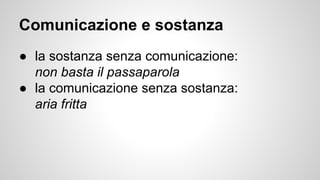 Comunicazione e sostanza
● la sostanza senza comunicazione:
non basta il passaparola
● la comunicazione senza sostanza:
aria fritta
 