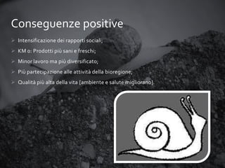 Conseguenze positive
 Intensificazione dei rapporti sociali;
 KM 0: Prodotti più sani e freschi;

 Minor lavoro ma più diversificato;
 Più partecipazione alle attività della bioregione;
 Qualità più alta della vita [ambiente e salute migliorano].

 