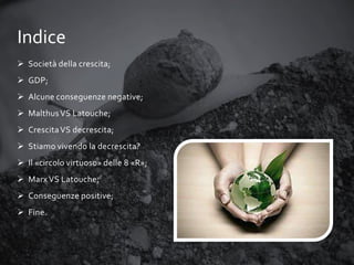 Indice
 Società della crescita;
 GDP;

 Alcune conseguenze negative;
 Malthus VS Latouche;
 Crescita VS decrescita;
 Stiamo vivendo la decrescita?
 Il «circolo virtuoso» delle 8 «R»;
 Marx VS Latouche;
 Conseguenze positive;
 Fine.

 