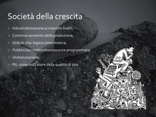 Società della crescita
 Industrializzazione ai massimi livelli;
 Continuo aumento della produzione;

 Stile di vita: logica consumistica;
 Pubblicità/credito/obsolescenza programmata;
 Globalizzazione;
 PIL come indicatore della qualità di vita.

 