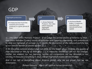 GDP
Aggregate production

GDP

• It measures how much the
economy of a country
produces in a given period of
time.

• «Gross National
Product»: the index
which measures
aggregate
production.

IWI
• «Inclusive Wealth
Index»: it measures
manufactured,
natural and human
capital.

«[…] But that Gross National Product - if we judge the United States of America by that -

that Gross National Product counts air pollution and cigarette advertising, and ambulances
to clear our highways of carnage. [..] It counts the destruction of the redwood and the loss
of our natural wonder in chaotic sprawl. […]
It Yet the gross national product does not allow for the health of our children, the quality of
their education or the joy of their play. [..] It measures neither our wit nor our courage,
neither our wisdom nor our learning, neither our compassion nor our devotion to our
country, it measures everything in short, except that which makes life worthwhile.
And it can tell us everything about America except why we are proud that we are
Americans».
[Robert Kennedy - March 18th 1968 at Kansas University]

 