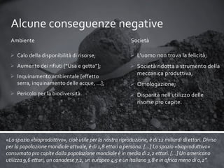 Alcune conseguenze negative
Ambiente

Società

 Calo della disponibilità di risorse;

 L’uomo non trova la felicità;

 Aumento dei rifiuti [“Usa e getta”];

 Società ridotta a strumento della
meccanica produttiva;

 Inquinamento ambientale [effetto
serra, inquinamento delle acque, …];
 Pericolo per la biodiversità.

 Omologazione;
 Disparità nell’utilizzo delle
risorse pro capite.

«Lo spazio «bioproduttivo», cioè utile per la nostra riproduzione, è di 12 miliardi di ettari. Diviso
per la popolazione mondiale attuale, è di 1,8 ettari a persona. […] Lo spazio «bioproduttivo»
consumato pro capite dalla popolazione mondiale è in media di 2,2 ettari. […] Un americano
utilizza 9,6 ettari, un canadese 7,2, un europeo 4,5 e un italiano 3,8 e in africa meno di 0,2”.

 