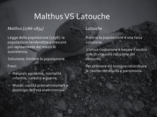 Malthus VS Latouche
Malthus [1766-1834]

Latouche

Legge della popolazione [1798]: la
popolazione tenderebbe a crescere
più rapidamente dei mezzi di
sussistenza;

Ridurre la popolazione è una falsa
soluzione.

Soluzione: limitare la popolazione.
Freni:
 Naturali: epidemie, mortalità
infantile, carestie e guerre;
 Morali: castità prematrimoniale e
posticipo dell'età matrimoniale.

L’unica risoluzione è basare il nostro
stile di vita sulla riduzione del
consumo.
Per ottenere ciò bisogna ridistribuire
le risorse con equità e parsimonia.

 