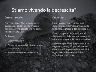 Stiamo vivendo la decrescita?
Crescita negativa

Decrescita

È la recessione. Non vi può essere
qualcosa di positivo nella crescita
negativa in una società che ha come
fine la crescita in sé.

È uno slogan. È a-crescita: uscire
dalla religione dell’economia e dalla
fede nel progresso e dello sviluppo.

Problemi:
 Disoccupazione;
 Diminuzione qualità di vita [sanità,
educazione, …];
 Possibile aumento delle tasse.

Essa si propone di abbandonare lo
sfruttamento del mondo e la crescita
illimitata, la «crescita per la crescita».
È sì un'utopia fonte di speranza e un
sogno ma non si rifugia nell'irreale.
Essa tenta di esplorare le possibilità
oggettive: può essere definita
un’«utopia concreta».

 