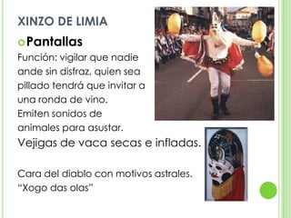 XINZO DE LIMIAPantallasFunción: vigilar que nadie ande sin disfraz, quien sea pillado tendrá que invitar a una ronda de vino.Emiten sonidos de animales para asustar.Vejigas de vaca secas e infladas.Cara del diablo con motivos astrales.“Xogo das olas”