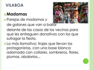 VILABOAMadamasParejas de madamas y 	de galanes que van a bailar 	delante de las casas de los vecinos para que les entreguen donativos con los que sufragar la fiesta.Lo más llamativo: trajes que llevan los protagonistas, con una base blanca adornada con collares, sombreros, flores, plumas, abalorios...