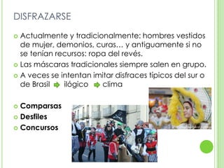 DISFRAZARSEActualmente y tradicionalmente: hombres vestidos de mujer, demonios, curas… y antiguamente si no se tenían recursos: ropa del revés.Las máscaras tradicionales siempre salen en grupo.A veces se intentan imitar disfraces típicos del sur o de Brasil       ilógico       climaComparsasDesfilesConcursos
